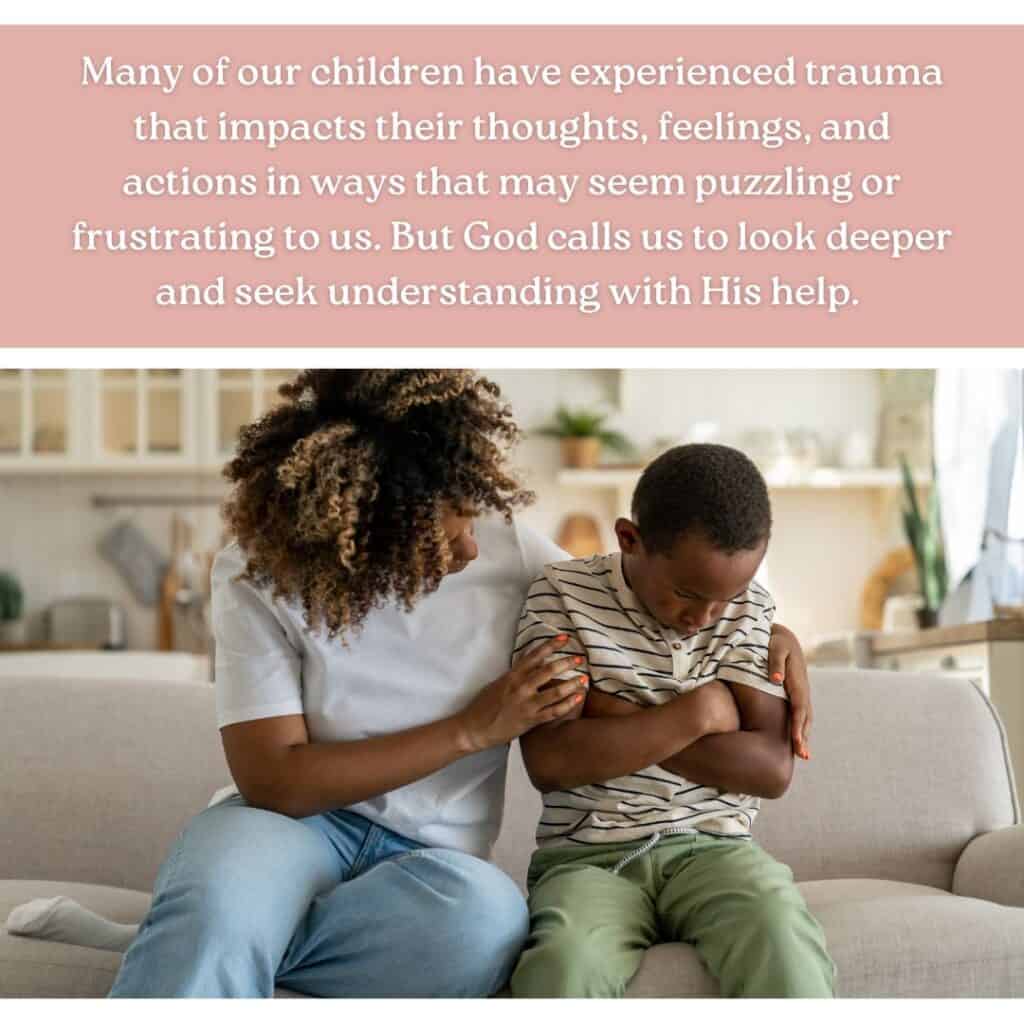 Many of our children have experienced trauma that impacts their thoughts, feelings, and actions in ways that may seem puzzling or frustrating to us. But God calls us to look deeper and seek understanding with His help.